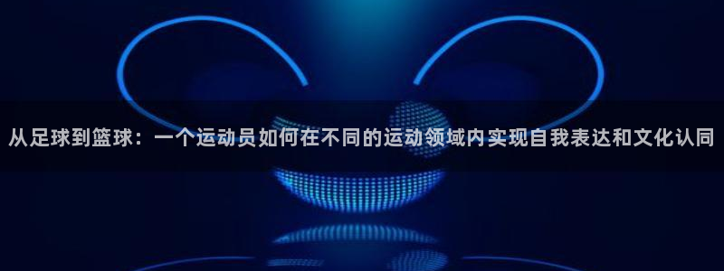 注册一竞技官方正版app：从足球到篮球：一个运动员如何在不同